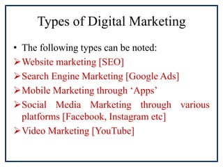 Types of Digital Marketing
• The following types can be noted:
Website marketing [SEO]
Search Engine Marketing [Google Ads]
Mobile Marketing through ‘Apps’
Social Media Marketing through various
platforms [Facebook, Instagram etc]
Video Marketing [YouTube]
 