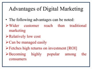 Advantages of Digital Marketing
• The following advantages can be noted:
Wider customer reach than traditional
marketing
Relatively low cost
Can be managed easily
Fetches high returns on investment [ROI]
Becoming highly popular among the
consumers
 