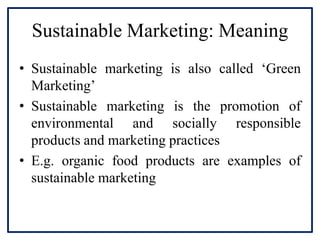 Sustainable Marketing: Meaning
• Sustainable marketing is also called ‘Green
Marketing’
• Sustainable marketing is the promotion of
environmental and socially responsible
products and marketing practices
• E.g. organic food products are examples of
sustainable marketing
 