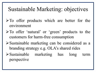 Sustainable Marketing: objectives
To offer products which are better for the
environment
To offer ‘natural’ or ‘green’ products to the
customers for harm-free consumption
Sustainable marketing can be considered as a
branding strategy e.g. OLA’s shared rides
Sustainable marketing has long term
perspective
 