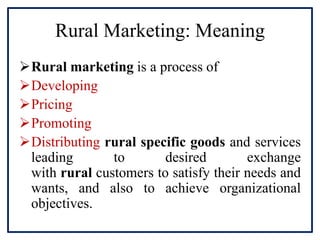 Rural Marketing: Meaning
Rural marketing is a process of
Developing
Pricing
Promoting
Distributing rural specific goods and services
leading to desired exchange
with rural customers to satisfy their needs and
wants, and also to achieve organizational
objectives.
 