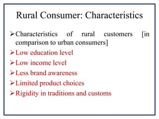 Rural Consumer: Characteristics
Characteristics of rural customers [in
comparison to urban consumers]
Low education level
Low income level
Less brand awareness
Limited product choices
Rigidity in traditions and customs
 