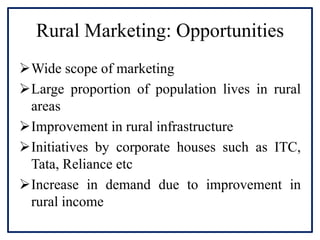 Rural Marketing: Opportunities
Wide scope of marketing
Large proportion of population lives in rural
areas
Improvement in rural infrastructure
Initiatives by corporate houses such as ITC,
Tata, Reliance etc
Increase in demand due to improvement in
rural income
 