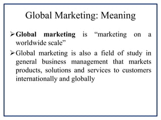 Global Marketing: Meaning
Global marketing is “marketing on a
worldwide scale”
Global marketing is also a field of study in
general business management that markets
products, solutions and services to customers
internationally and globally
 
