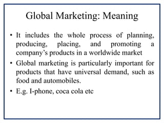 Global Marketing: Meaning
• It includes the whole process of planning,
producing, placing, and promoting a
company’s products in a worldwide market
• Global marketing is particularly important for
products that have universal demand, such as
food and automobiles.
• E.g. I-phone, coca cola etc
 