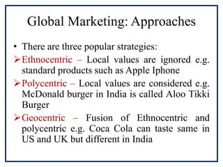 Global Marketing: Approaches
• There are three popular strategies:
Ethnocentric – Local values are ignored e.g.
standard products such as Apple Iphone
Polycentric – Local values are considered e.g.
McDonald burger in India is called Aloo Tikki
Burger
Geocentric – Fusion of Ethnocentric and
polycentric e.g. Coca Cola can taste same in
US and UK but different in India
 