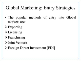 Global Marketing: Entry Strategies
• The popular methods of entry into Global
markets are:
Exporting
Licensing
Franchising
Joint Venture
Foreign Direct Investment [FDI]
 