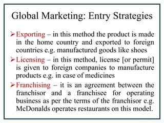 Global Marketing: Entry Strategies
Exporting – in this method the product is made
in the home country and exported to foreign
countries e.g. manufactured goods like shoes
Licensing – in this method, license [or permit]
is given to foreign companies to manufacture
products e.g. in case of medicines
Franchising – it is an agreement between the
franchisor and a franchisee for operating
business as per the terms of the franchisor e.g.
McDonalds operates restaurants on this model.
 