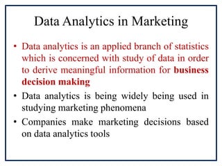 Data Analytics in Marketing
• Data analytics is an applied branch of statistics
which is concerned with study of data in order
to derive meaningful information for business
decision making
• Data analytics is being widely being used in
studying marketing phenomena
• Companies make marketing decisions based
on data analytics tools
 