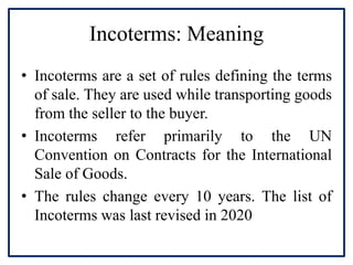 Incoterms: Meaning
• Incoterms are a set of rules defining the terms
of sale. They are used while transporting goods
from the seller to the buyer.
• Incoterms refer primarily to the UN
Convention on Contracts for the International
Sale of Goods.
• The rules change every 10 years. The list of
Incoterms was last revised in 2020
 