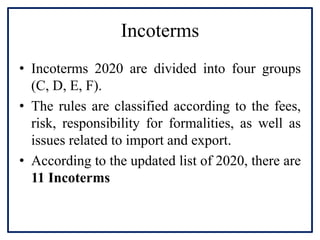 Incoterms
• Incoterms 2020 are divided into four groups
(C, D, E, F).
• The rules are classified according to the fees,
risk, responsibility for formalities, as well as
issues related to import and export.
• According to the updated list of 2020, there are
11 Incoterms
 