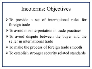 Incoterms: Objectives
To provide a set of international rules for
foreign trade
To avoid misinterpretation in trade practices
To avoid dispute between the buyer and the
seller in international trade
To make the process of foreign trade smooth
To establish stronger security related standards
 