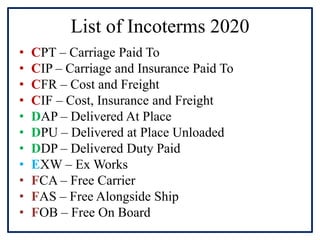 List of Incoterms 2020
• CPT – Carriage Paid To
• CIP – Carriage and Insurance Paid To
• CFR – Cost and Freight
• CIF – Cost, Insurance and Freight
• DAP – Delivered At Place
• DPU – Delivered at Place Unloaded
• DDP – Delivered Duty Paid
• EXW – Ex Works
• FCA – Free Carrier
• FAS – Free Alongside Ship
• FOB – Free On Board
 