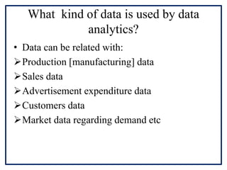 What kind of data is used by data
analytics?
• Data can be related with:
Production [manufacturing] data
Sales data
Advertisement expenditure data
Customers data
Market data regarding demand etc
 