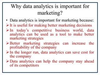 Why data analytics is important for
marketing?
• Data analytics is important for marketing because:
It is useful for making better marketing decisions
In today’s competitive business world, data
analytics can be used as a tool to make better
marketing strategies
Better marketing strategies can increase the
profitability of the company
In the longer run, data analytics can save cost for
the company
Data analytics can help the company stay ahead
of its competitors
 