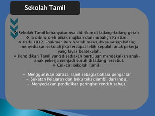  Sekolah Tamil kebanyakannya didirikan di ladang-ladang getah.
 Ia dibina oleh pihak majikan dan mubaligh Kristian.
 Pada 1912, Enakmen Buruh telah mewajibkan setiap ladang
menyediakan sekolah jika terdapat lebih sepuluh anak pekerja
yang layak bersekolah.
 Pendidikan Tamil yang disediakan bertujuan mengekalkan anak-
anak pekerja menjadi buruh di ladang tersebut.
 Ciri-ciri sekolah Tamil :
- Menggunakan bahasa Tamil sebagai bahasa pengantar
- Sukatan Pelajaran dan buku teks diambil dari India.
- Menyediakan pendidikan peringkat rendah sahaja.
Sekolah Tamil
 