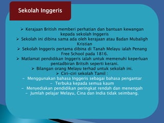  Kerajaan British memberi perhatian dan bantuan kewangan
kepada sekolah Inggeris
 Sekolah ini dibina sama ada oleh kerajaan atau Badan Mubaligh
Kristian
 Sekolah Inggeris pertama dibina di Tanah Melayu ialah Penang
Free School pada 1816.
 Matlamat pendidikan Inggeris ialah untuk memenuhi keperluan
pentadbiran Britsih seperti kerani.
 Bilangan orang Melayu terhad untuk sekolah ini.
 Ciri-ciri sekolah Tamil :
- Menggunakan bahasa Inggeris sebagai bahasa pengantar
- Terbuka kepada semua kaum
- Menyediakan pendidikan peringkat rendah dan menengah
- Jumlah pelajar Melayu, Cina dan India tidak seimbang.
Sekolah Inggeris
 