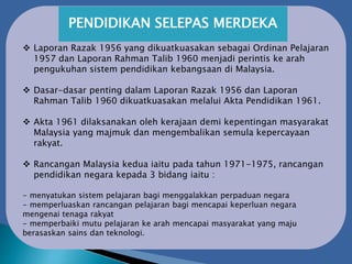 PENDIDIKAN SELEPAS MERDEKA
 Laporan Razak 1956 yang dikuatkuasakan sebagai Ordinan Pelajaran
1957 dan Laporan Rahman Talib 1960 menjadi perintis ke arah
pengukuhan sistem pendidikan kebangsaan di Malaysia.
 Dasar-dasar penting dalam Laporan Razak 1956 dan Laporan
Rahman Talib 1960 dikuatkuasakan melalui Akta Pendidikan 1961.
 Akta 1961 dilaksanakan oleh kerajaan demi kepentingan masyarakat
Malaysia yang majmuk dan mengembalikan semula kepercayaan
rakyat.
 Rancangan Malaysia kedua iaitu pada tahun 1971-1975, rancangan
pendidikan negara kepada 3 bidang iaitu :
- menyatukan sistem pelajaran bagi menggalakkan perpaduan negara
- memperluaskan rancangan pelajaran bagi mencapai keperluan negara
mengenai tenaga rakyat
- memperbaiki mutu pelajaran ke arah mencapai masyarakat yang maju
berasaskan sains dan teknologi.
 