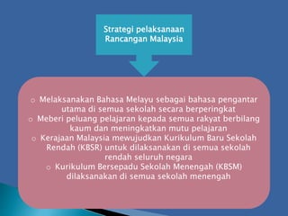 Strategi pelaksanaan
Rancangan Malaysia
o Melaksanakan Bahasa Melayu sebagai bahasa pengantar
utama di semua sekolah secara berperingkat
o Meberi peluang pelajaran kepada semua rakyat berbilang
kaum dan meningkatkan mutu pelajaran
o Kerajaan Malaysia mewujudkan Kurikulum Baru Sekolah
Rendah (KBSR) untuk dilaksanakan di semua sekolah
rendah seluruh negara
o Kurikulum Bersepadu Sekolah Menengah (KBSM)
dilaksanakan di semua sekolah menengah
 