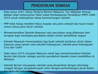 PENDIDIKAN SEMASA
- Pada tahun 2007, bekas Perdana Menteri Malaysia, Tun Abdullah Ahmad
Badawi telah melancarkan Pelan Induk Pembangunan Pendidikan (PIPP) 2006-
2010 untuk melonjakkan tahap kecemerlangan sekolah
- PIPP tidak hanya memberi fokus kepada satu jenis sekolah dan kaum tetapi
untuk semua jenis aliran sekolah
- Memperkenalkan Sekolah Wawasan iaitu percubaan yang dilakukan oleh
kerajaan bagi membawa perubahan dalam sistem pendidikan negara
- Sekolah Wawasan menempatkan tiga buah sekolah berlainan aliran dalam
kawasan yang samam iaitu sekolah kebangsaan, sekolah jenis kebangsaan
Cina dan Tamil
- Pada tahun 2010, kerajaan Malaysia sekali lagi memperkenalkan Sekolah
Bestari dan Kluster sebagai perintis perubahan kepada sistem pendidikan di
Malaysia
- Sekolah Bestari merupakan sekolah yang ditubuhkan dengan teknologi
canggih dengan pengubahsuaian selari dengan perkembangan pesat dalam
era sains dan teknologi
 