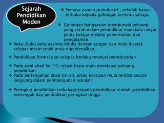 Sejarah
Pendidikan
Moden
 Semasa zaman praindustri , sekolah hanya
terbuka kepada golongan tertentu sahaja.
 Golongan bangsawan mempunyai peluang
yang cerah dalam pendidikan manakala rakyat
jelata belajar melalui pemerhatian dan
pengalaman.
 Buku-buku yang asalnya ditulis dengan tangan dan mula dicetak
selepas mesin cetak mula diperkenalkan.
 Pendidikan formal giat selepas berlaku revolusi perindustrian
 Pada awal abad ke-19, rakyat biasa mula mendapat peluang
pendidikan
 Pada pertengahan abad ke-20, pihak kerajaan mula terlibat secara
langsung dalam pembangunan sekolah
 Peringkat pendidikan terbahagi kepada pendidikan rendah, pendidikan
menengah dan pendidikan peringkat tinggi.
 