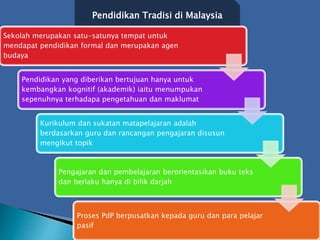 Pendidikan Tradisi di Malaysia
Sekolah merupakan satu-satunya tempat untuk
mendapat pendidikan formal dan merupakan agen
budaya
Pendidikan yang diberikan bertujuan hanya untuk
kembangkan kognitif (akademik) iaitu menumpukan
sepenuhnya terhadapa pengetahuan dan maklumat
Kurikulum dan sukatan matapelajaran adalah
berdasarkan guru dan rancangan pengajaran disusun
mengikut topik
Pengajaran dan pembelajaran berorientasikan buku teks
dan berlaku hanya di bilik darjah
Proses PdP berpusatkan kepada guru dan para pelajar
pasif
 