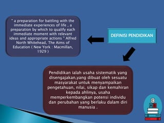 DEFINISI PENDIDIKAN
Pendidikan ialah usaha sistematik yang
disengajakan,yang dibuat oleh sesuatu
masyarakat untuk menyampaikan
pengetahuan, nilai, sikap dan kemahiran
kepada ahlinya, usaha
memperkembangkan potensi individu
dan perubahan yang berlaku dalam diri
manusia .
" a preparation for battling with the
immediate experiences of life , a
preparation by which to qualify each
immediate moment with relevant
ideas and appropriate actions " Alfred
North Whitehead, The Aims of
Education ( New York : Macmillan,
1929 )
 