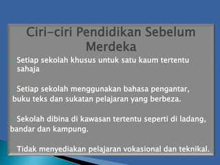 Ciri-ciri Pendidikan Sebelum
Merdeka
 Setiap sekolah khusus untuk satu kaum tertentu
sahaja
 Setiap sekolah menggunakan bahasa pengantar,
buku teks dan sukatan pelajaran yang berbeza.
 Sekolah dibina di kawasan tertentu seperti di ladang,
bandar dan kampung.
 Tidak menyediakan pelajaran vokasional dan teknikal.
 