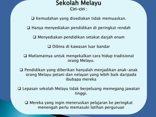 Sekolah Melayu
Ciri-ciri :
 Kemudahan yang disediakan tidak memuaskan.
 Hanya menyediakan pendidikan di peringkat rendah
 Menyediakan pendidikan setakat darjah enam
 Dibina di kawasan luar bandar
 Matlamatnya untuk mengekalkan cara hidup tradisional
orang Melayu.
 Pendidikan yang diberikan hanyalah menjadikan anak-anak
orang Melayu petani dan nelayan yang lebih baik daripada
ibubapa mereka
 Lepasan sekolah Melayu tidak berpeluang memegang jawatan
tinggi.
 Mereka yang ingin meneruskan pelajaran ke peringkat
menengah perlu memasuki latihan perguruan
 