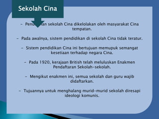 - Penubuhan sekolah Cina dikelolakan oleh masyarakat Cina
tempatan.
- Pada awalnya, sistem pendidikan di sekolah Cina tidak teratur.
- Sistem pendidikan Cina ini bertujuan memupuk semangat
kesetiaan terhadap negara Cina.
- Pada 1920, kerajaan British telah meluluskan Enakmen
Pendaftaran Sekolah-sekolah.
- Mengikut enakmen ini, semua sekolah dan guru wajib
didaftarkan.
- Tujuannya untuk menghalang murid-murid sekolah diresapi
ideologi komunis.
Sekolah Cina
 