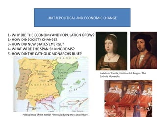 UNIT 8 POLITICAL AND ECONOMIC CHANGE
1- WHY DID THE ECONOMY AND POPULATION GROW?
2- HOW DID SOCIETY CHANGE?
3- HOW DID NEW STATES EMERGE?
4- WHAT WERE THE SPANISH KINGDOMS?
5- HOW DID THE CATHOLIC MONARCHS RULE?
Isabella of Castile, Ferdinard of Aragon: The
Catholic Monarchs
Political mao of the Iberian Peninsula during the 15th century
 