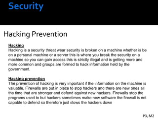 Hacking
Hacking Prevention
 Hacking
 Hacking is a security threat wear security is broken on a machine whether is be
 on a personal machine or a server this is where you break the security on a
 machine so you can gain access this is strictly illegal and is getting more and
 more common and groups are formed to hack information held by the
 government.

 Hacking prevention
 The prevention of hacking is very important if the information on the machine is
 valuable. Firewalls are put in place to stop hackers and there are new ones all
 the time that are stronger and defend against new hackers. Firewalls stop the
 programs used to but hackers sometimes make new software the firewall is not
 capable to defend so therefore just slows the hackers down


                                                                              P3, M2
 