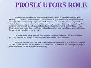 		Prosecutor is whom represents the government it is also known as the District Attorney, State Attorney, U.S. Attorney, Attorney General, Solicitor General, or Special Prosecutor.  The prosecutor will investigate offenses and will request government officers to do so. A prosecutor may investigate certain criminal offenses on his own initiative, or at the request of a government officer or government body. The prosecutor will work with law enforcement during the investigation to review if charges should be filed. The prosecutor must ensure there is sufficient evidence because they must prove beyond a reasonable doubt that a crime was committed by the defense. 		The  Prosecutor will also negotiate plea bargains with the defense counsel, this is an agreement where the defendant will plea guilty for a reduction of charges or a lenient sentencing. 		During the trial prosecutors will question witnesses and cross examine defense witnesses. They can call upon experts, forensics, also the victims or victims family. The prosecutor can also subpoenas people in order to commands the presence of a witness to testify.Prosecutors role