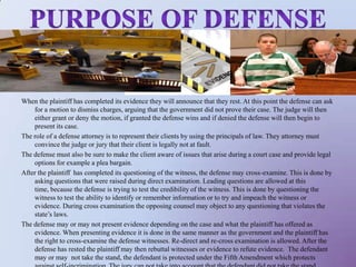 Purpose of defense When the plaintiff has completed its evidence they will announce that they rest. At this point the defense can ask for a motion to dismiss charges, arguing that the government did not prove their case. The judge will then either grant or deny the motion, if granted the defense wins and if denied the defense will then begin to present its case. The role of a defense attorney is to represent their clients by using the principals of law. They attorney must convince the judge or jury that their client is legally not at fault. The defense must also be sure to make the client aware of issues that arise during a court case and provide legal options for example a plea bargain. After the plaintiff  has completed its questioning of the witness, the defense may cross-examine. This is done by asking questions that were raised during direct examination. Leading questions are allowed at this time, because the defense is trying to test the credibility of the witness. This is done by questioning the witness to test the ability to identify or remember information or to try and impeach the witness or evidence. During cross examination the opposing counsel may object to any questioning that violates the state’s laws. The defense may or may not present evidence depending on the case and what the plaintiff has offered as evidence. When presenting evidence it is done in the same manner as the government and the plaintiff has the right to cross-examine the defense witnesses. Re-direct and re-cross examination is allowed. After the defense has rested the plaintiff may then rebuttal witnesses or evidence to refute evidence.  The defendant may or may  not take the stand, the defendant is protected under the Fifth Amendment which protects against self-incrimination. The jury can not take into account that the defendant did not take the stand. 