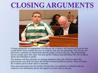 Closing argumentsClosing arguments or summations will discuss the evidence, the lawyers will not be able to talk about issues outside the case or evidence that was not presented. The lawyers are allowed to comment on instructions that the judge will give the jury. The prosecuting lawyer usually goes first, they will sum up the evidence and talk about how the evidence shows the defendant is guilty. The defense will then presents its closing statement, their job will be to show the prosecutions case does not show the burden of proof needed to convict. They will show the evidence proves their client is innocent. Since the prosecution has the burden of proof they are entitled to a rebuttal, and can respond to the defendants points and appeal one more time to the jury. 