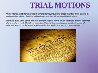 trial motionsAfter evidence and before the verdict  either side may move for a directed verdict. If this granted the trial is considered over, if not the trial continues and then will be submitted to the jury. There are many times before and after a verdict where a motion will be permitted, motions permitted after a verdict is read, differs from each state. Some of those motions are a motion in arrest of judgment, a motion for judgment notwithstanding the verdict, and a motion for a new trial
