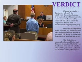                          verdict	When the jury reaches a decision they will notify the bailiff, which then notifies the judge. Everyone involved will then return to the courtroom and the decision will be announced. This will be done by the foreperson or the court clerk. The possible verdicts are guilty or not guilty. 	Afterwards the lawyers may request to poll the jury, the jurors will be asked if they agree with the decision as announced. This is done so to make sure the verdict is the actual true and correct. 	After the decision is announced, and accepted by the court the jury is dismissed and the trial is over. This decision of the jury will not take effect until the judge enters a judgment and an order is filed in public records. 