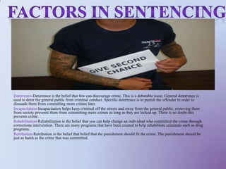 Factors in sentencingDeterrence-Deterrence is the belief that few can discourage crime. This is a debatable issue. General deterrence is used to deter the general public from criminal conduct. Specific deterrence is to punish the offender in order to dissuade them from committing more crimes later. Incapacitation-Incapacitation helps keep criminal off the streets and away from the general public, removing them from society prevents them from committing more crimes as long as they are locked up. There is no doubt this prevents crime. Rehabilitation-Rehabilitation is the belief that you can help change an individual who committed the crime through corrections intervention. There are many programs that have been created to help rehabilitate criminals such as drug programs. Retribution-Retribution is the belief that belief that the punishment should fit the crime. The punishment should be just as harsh as the crime that was committed. 