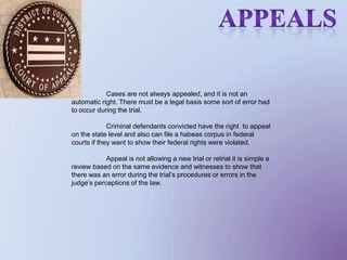                          Appeals Cases are not always appealed, and it is not an automatic right. There must be a legal basis some sort of error had to occur during the trial. 	Criminal defendants convicted have the right  to appeal on the state level and also can file a habeas corpus in federal courts if they want to show their federal rights were violated. 	Appeal is not allowing a new trial or retrial it is simple a review based on the same evidence and witnesses to show that there was an error during the trial’s procedures or errors in the judge’s perceptions of the law. 