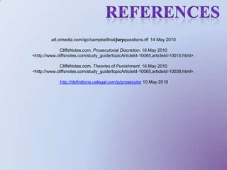                 References alt.cimedia.com/ajc/campbelltrial/juryquestions.rtf  14 May 2010 CliffsNotes.com. Prosecutorial Discretion. 16 May 2010<http://www.cliffsnotes.com/study_guide/topicArticleId-10065,articleId-10015.html>. CliffsNotes.com. Theories of Punishment. 16 May 2010<http://www.cliffsnotes.com/study_guide/topicArticleId-10065,articleId-10039.html>.http://definitions.uslegal.com/p/prosecutor 10 May 2010