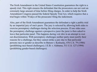 The Sixth Amendment in the United States Constitution guarantees the right to a speedy trial. This right ensures the defendant that the prosecutors can not wait an extremely large amount of time before filing charges. In order to help the Sixth Amendment Congress passed the federal Speedy Trial Act, which requires that a trial begin within 70 days of the prosecutor filing the indictment.Also, part of the Sixth Amendment guarantees the defendant a right a public trial by an impartial jury of one's peers. The jury is selected by allowing both sides to exercise peremptory challenges during the selection process. If one sides uses the peremptory challenge against a prospective juror the juror is then asked to leave that particular panel. This happens during voir dire in an attempt to root out discrimination. With peremptory challenges neither party must justify their reasons for a challenge, but they cannot strike a jury due to that particular persons race or gender as describe in Batson v. Kentucky, 476 U.S. 79 (1986) (prohibiting race-based challenges); J.E.B. v. Alabama, 511 U.S. 127 (1994) (prohibiting gender-based challenges).