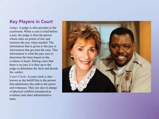 Key Players in Court Judge- A judge is who presides in the courtroom. When a case is tried before a jury, the judge is then the person whom rules on points of law and instructs the jury when needed. The information that is given to the jury is information that governs the case. This information is what the jury uses to determine the facts based on the evidence it hears. During cases that there is no jury it is then up to the judge to determine the facts and decide the verdict. Court Clerk- A court clerk is also known as the bailiff this is the person that administers the oath to the jurors and witnesses. They are also in charge of physical exhibits introduced as evidence and other administrative tasks.