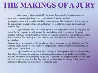 The makings of a juryA jury pool is a list compiled by the court, this method of selection varies. Insome states, it is compiled from voter registration or driver license lists. A prospective juror will be asked to fill out a questionnaire. The information that is given in the questionnaire is used by the court and the lawyers in order to obtain a competent and impartial jury. 	A jury is made up of six to twelve people that were selected from the jury pool. The size of the jury depends on which states the case is being tried. It is common for a civil litigation in limited jurisdictions to have only six jurors and sometimes in a misdemeanor case there  are fewer than twelve jurors, but more serious criminal cases usually are required to have twelve. Alternate jurors are selected to take the place of a juror who may become ill during trial. The alternate juror hears the evidence but does not participate in the deliberations unless they are replacing an original juror. 	A jury is selected by a court clerk calling out twelve people those people then take their places. The judge then makes a brief statement explaining what kind of case is being tried and whether or not a juror may not be able to perform. The judge and or the lawyers then ask them questions about whether they have information about the case or if they have any inclination. This is known as voir dire, to speak the truth. 