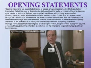 Opening statementsOpening statements are crucial to both sides of a case, an opening statement will help clarify the information that will be used to determine the defendant is either guilty or innocent. Opening statement must consist of facts only, that can be proven by the evidence without being argumentative. Opening statement starts with the individual who has the burden of proof. This is the person who brought the case to court, this would be the prosecution in a criminal case. After the prosecution the defense will then begin with their statement. In some states the defense is able to hold their opening statement till the end of court or either party can choose not to use an opening statement. During a criminal case the burden of proof is with the prosecution, the prosecution must prove beyond a reasonable doubt that the defendant is guilty. It is not the defendants responsibility to prove his or her innocence.