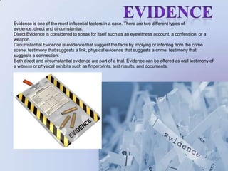                     EvidenceEvidence is one of the most influential factors in a case. There are two different types of evidence, direct and circumstantial. Direct Evidence is considered to speak for itself such as an eyewitness account, a confession, or a weapon. Circumstantial Evidence is evidence that suggest the facts by implying or inferring from the crime scene, testimony that suggests a link, physical evidence that suggests a crime, testimony that suggests a connection. Both direct and circumstantial evidence are part of a trial. Evidence can be offered as oral testimony of a witness or physical exhibits such as fingerprints, test results, and documents.