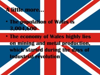 A little more... The population of Wales is 3,004,600  The economy of Wales highly lies on mining and metal production, which started during the days of Industrial revolution 