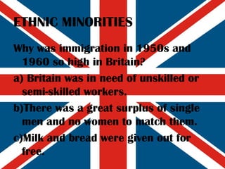 ETHNIC MINORITIES Why was immigration in 1950s and 1960 so high in Britain? a) Britain was in need of unskilled or semi-skilled workers. b)There was a great surplus of single men and no women to match them. c)Milk and bread were given out for free. 