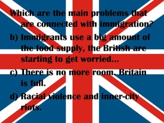 Which are the main problems that are connected with immigration? Immigrants use a big amount of the food supply, the British are starting to get worried... There is no more room. Britain is full. Racial violence and inner-city riots. 