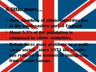 A little more... Many members of ethnic minorities live in the south-eastern part of England. About 5,5% of the population is composed by ethnic minorities. Britain faces many problems as a multi-racial society, since 1971 the country has reduced the number of immigrants from outside Europe. 