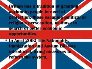 Britain has a tradition of granting asylum to people in need of protection, those escaping political or religious persecution, or those in search of better economic opportunities. In April 2002 The Nationality, Immigration and Asylum Bill was introduced, fixing measures to reform the system. 